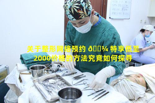 关于整形网络预约 🌾 特享低至2000价格的方法究竟如何探寻